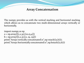 Array Concatenation
The numpy provides us with the vertical stacking and horizontal stacking
which allows us to concatenate two multi-dimensional arrays vertically or
horizontally.
import numpy as np
a = np.array([[1,2,30],[10,15,4]])
b = np.array([[1,2,3],[12, 19, 29]])
print("Arrays vertically concatenatedn",np.vstack((a,b)));
print("Arrays horizontally concatenatedn",np.hstack((a,b)))
 