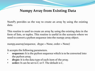 Numpy Array from Existing Data
NumPy provides us the way to create an array by using the existing
data.
This routine is used to create an array by using the existing data in the
form of lists, or tuples. This routine is useful in the scenario where we
need to convert a python sequence into the numpy array object.
numpy.asarray(sequence, dtype = None, order = None)
It accepts the following parameters.
• sequence: It is the python sequence which is to be converted into
the python array.
• dtype: It is the data type of each item of the array.
• order: It can be set to C or F. The default is C.
 