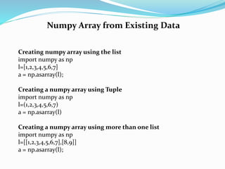 Numpy Array from Existing Data
Creating numpy array using the list
import numpy as np
l=[1,2,3,4,5,6,7]
a = np.asarray(l);
Creating a numpy array using Tuple
import numpy as np
l=(1,2,3,4,5,6,7)
a = np.asarray(l)
Creating a numpy array using more than one list
import numpy as np
l=[[1,2,3,4,5,6,7],[8,9]]
a = np.asarray(l);
 
