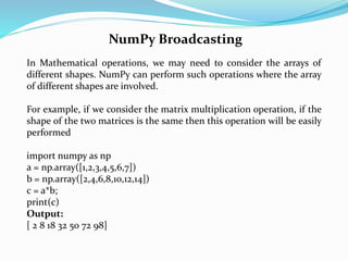NumPy Broadcasting
In Mathematical operations, we may need to consider the arrays of
different shapes. NumPy can perform such operations where the array
of different shapes are involved.
For example, if we consider the matrix multiplication operation, if the
shape of the two matrices is the same then this operation will be easily
performed
import numpy as np
a = np.array([1,2,3,4,5,6,7])
b = np.array([2,4,6,8,10,12,14])
c = a*b;
print(c)
Output:
[ 2 8 18 32 50 72 98]
 
