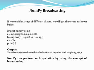 NumPy Broadcasting
If we consider arrays of different shapes, we will get the errors as shown
below.
import numpy as np
a = np.array([1,2,3,4,5,6,7])
b = np.array([2,4,6,8,10,12,14,19])
c = a*b;
print(c)
Output:
ValueError: operands could not be broadcast together with shapes (7,) (8,)
NumPy can perform such operation by using the concept of
broadcasting.
 