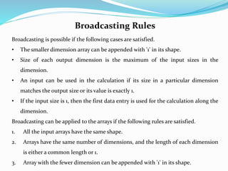 Broadcasting Rules
Broadcasting is possible if the following cases are satisfied.
• The smaller dimension array can be appended with '1' in its shape.
• Size of each output dimension is the maximum of the input sizes in the
dimension.
• An input can be used in the calculation if its size in a particular dimension
matches the output size or its value is exactly 1.
• If the input size is 1, then the first data entry is used for the calculation along the
dimension.
Broadcasting can be applied to the arrays if the following rules are satisfied.
1. All the input arrays have the same shape.
2. Arrays have the same number of dimensions, and the length of each dimension
is either a common length or 1.
3. Array with the fewer dimension can be appended with '1' in its shape.
 