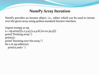 NumPy Array Iteration
NumPy provides an iterator object, i.e., nditer which can be used to iterate
over the given array using python standard Iterator interface.
import numpy as np
a = np.array([[1,2,3,4],[2,4,5,6],[10,20,39,3]])
print("Printing array:")
print(a);
print("Iterating over the array:")
for x in np.nditer(a):
print(x,end=' ')
 