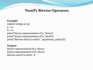 NumPy Bitwise Operators
Example
import numpy as np
a = 10
b = 12
print("binary representation of a:",bin(a))
print("binary representation of b:",bin(b))
print("Bitwise-and of a and b: ",np.bitwise_and(a,b))
Output:
binary representation of a: 0b1010
binary representation of b: 0b1100
Bitwise-and of a and b: 8
 