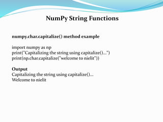 NumPy String Functions
numpy.char.capitalize() method example
import numpy as np
print("Capitalizing the string using capitalize()...")
print(np.char.capitalize("welcome to nielit"))
Output
Capitalizing the string using capitalize()...
Welcome to nielit
 