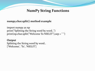 NumPy String Functions
numpy.char.split() method example
import numpy as np
print("Splitting the String word by word..")
print(np.char.split("Welcome To NIELIT"),sep = " ")
Output
Splitting the String word by word..
['Welcome', 'To', 'NIELIT']
 