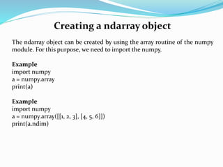 Creating a ndarray object
The ndarray object can be created by using the array routine of the numpy
module. For this purpose, we need to import the numpy.
Example
import numpy
a = numpy.array
print(a)
Example
import numpy
a = numpy.array([[1, 2, 3], [4, 5, 6]])
print(a.ndim)
 