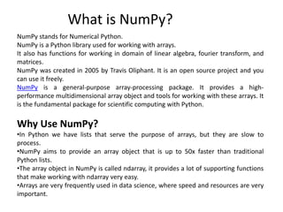 What is NumPy?
NumPy stands for Numerical Python.
NumPy is a Python library used for working with arrays.
It also has functions for working in domain of linear algebra, fourier transform, and
matrices.
NumPy was created in 2005 by Travis Oliphant. It is an open source project and you
can use it freely.
NumPy is a general-purpose array-processing package. It provides a high-
performance multidimensional array object and tools for working with these arrays. It
is the fundamental package for scientific computing with Python.
Why Use NumPy?
•In Python we have lists that serve the purpose of arrays, but they are slow to
process.
•NumPy aims to provide an array object that is up to 50x faster than traditional
Python lists.
•The array object in NumPy is called ndarray, it provides a lot of supporting functions
that make working with ndarray very easy.
•Arrays are very frequently used in data science, where speed and resources are very
important.
 