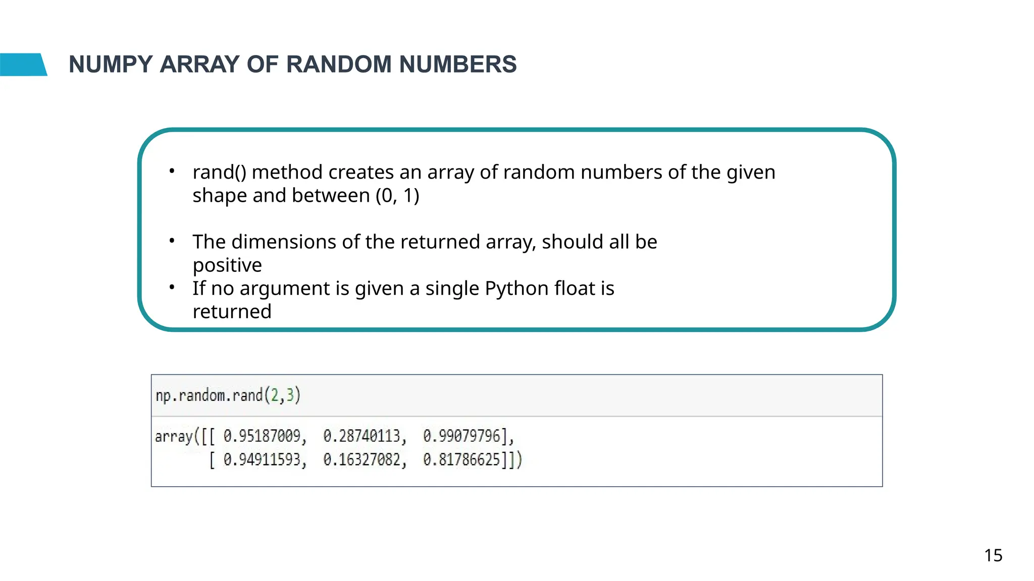 NUMPY ARRAY OF RANDOM NUMBERS
• rand() method creates an array of random numbers of the given
shape and between (0, 1)
• The dimensions of the returned array, should all be
positive
• If no argument is given a single Python float is
returned
15
 