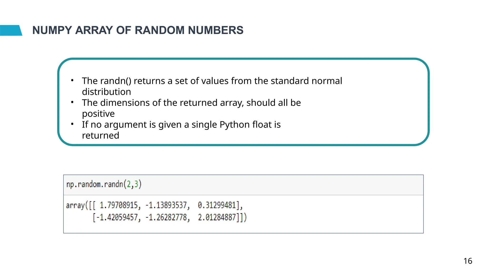 NUMPY ARRAY OF RANDOM NUMBERS
• The randn() returns a set of values from the standard normal
distribution
• The dimensions of the returned array, should all be
positive
• If no argument is given a single Python float is
returned
16
 