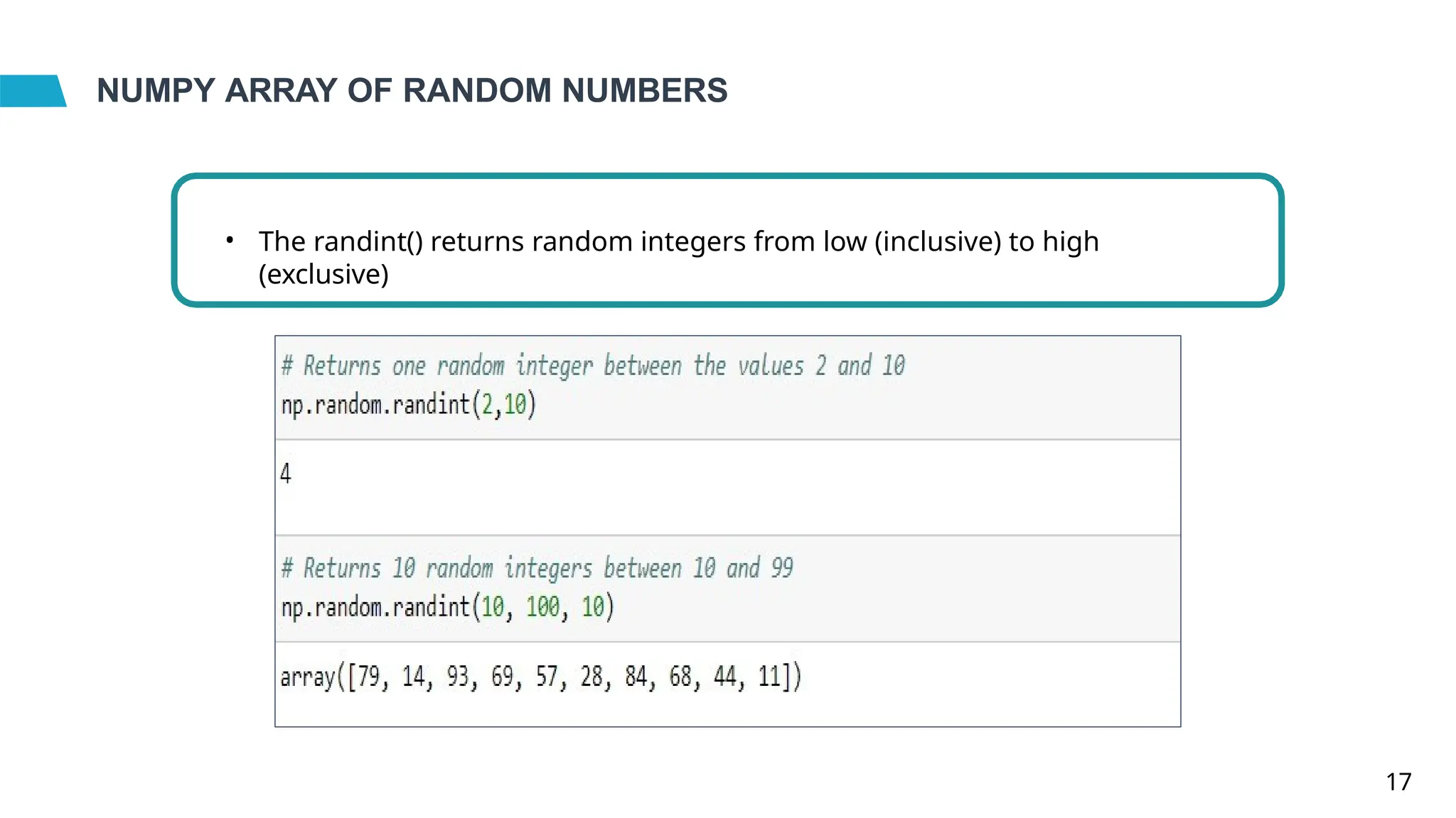 NUMPY ARRAY OF RANDOM NUMBERS
• The randint() returns random integers from low (inclusive) to high
(exclusive)
17
 
