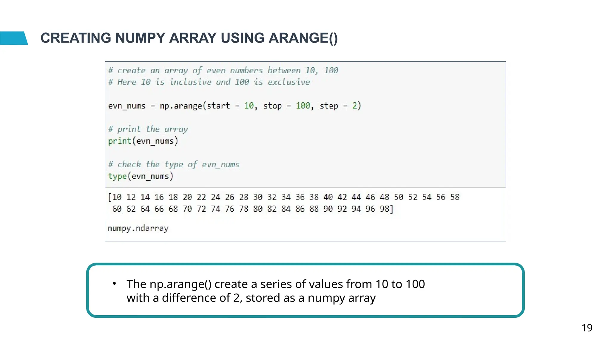 CREATING NUMPY ARRAY USING ARANGE()
• The np.arange() create a series of values from 10 to 100
with a difference of 2, stored as a numpy array
19
 