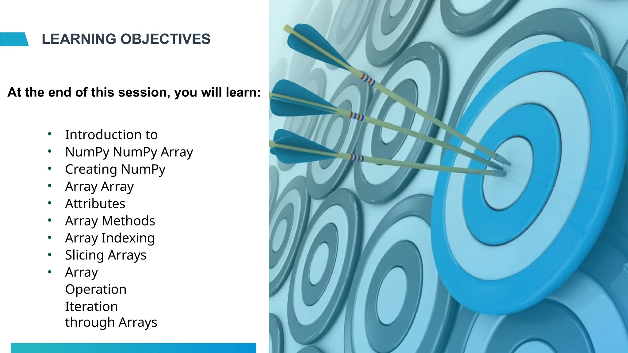 LEARNING OBJECTIVES
•
•
•
•
•
•
•
•
•
Introduction to
NumPy NumPy Array
Creating NumPy
Array Array
Attributes
Array Methods
Array Indexing
Slicing Arrays
Array
Operation
Iteration
through Arrays
At the end of this session, you will learn:
 