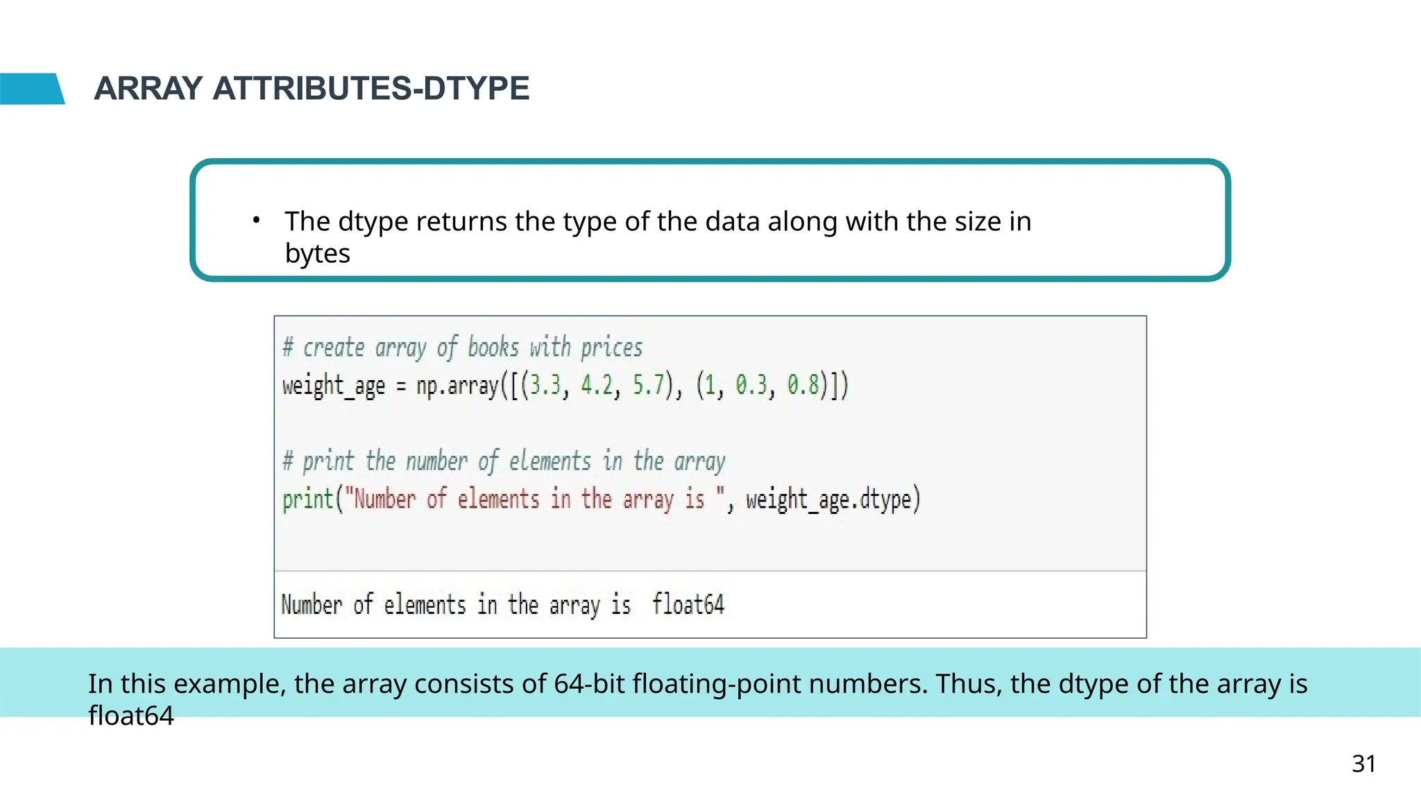 ARRAY ATTRIBUTES-DTYPE
• The dtype returns the type of the data along with the size in
bytes
In this example, the array consists of 64-bit floating-point numbers. Thus, the dtype of the array is
float64
31
 