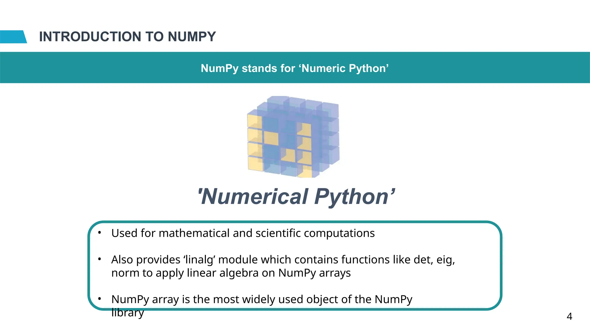 INTRODUCTION TO NUMPY
NumPy stands for ‘Numeric Python’
•
4
'Numerical Python’
Used for mathematical and scientific computations
• Also provides ‘linalg’ module which contains functions like det, eig,
norm to apply linear algebra on NumPy arrays
• NumPy array is the most widely used object of the NumPy
library
 