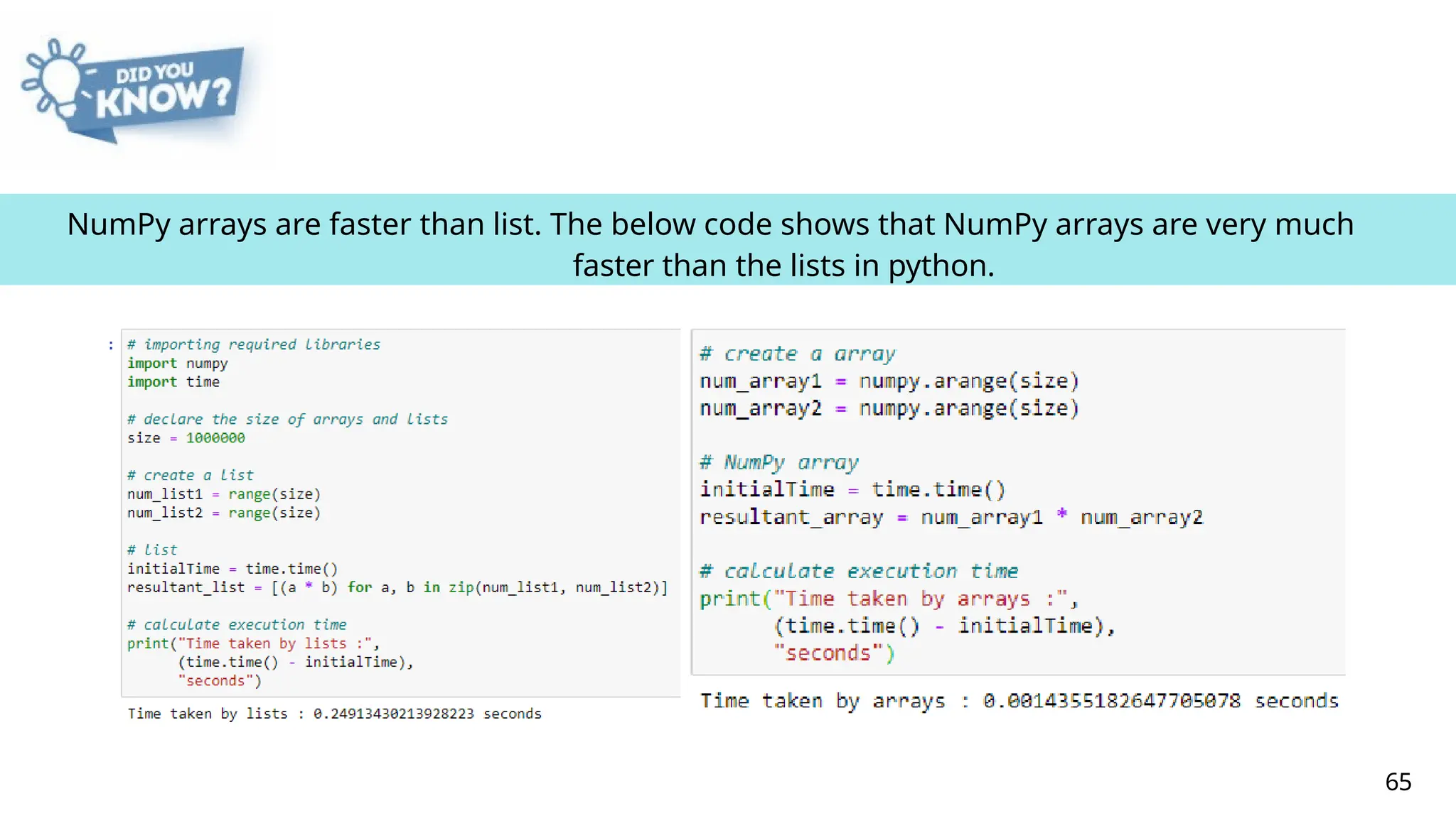 NumPy arrays are faster than list. The below code shows that NumPy arrays are very much
faster than the lists in python.
65
 