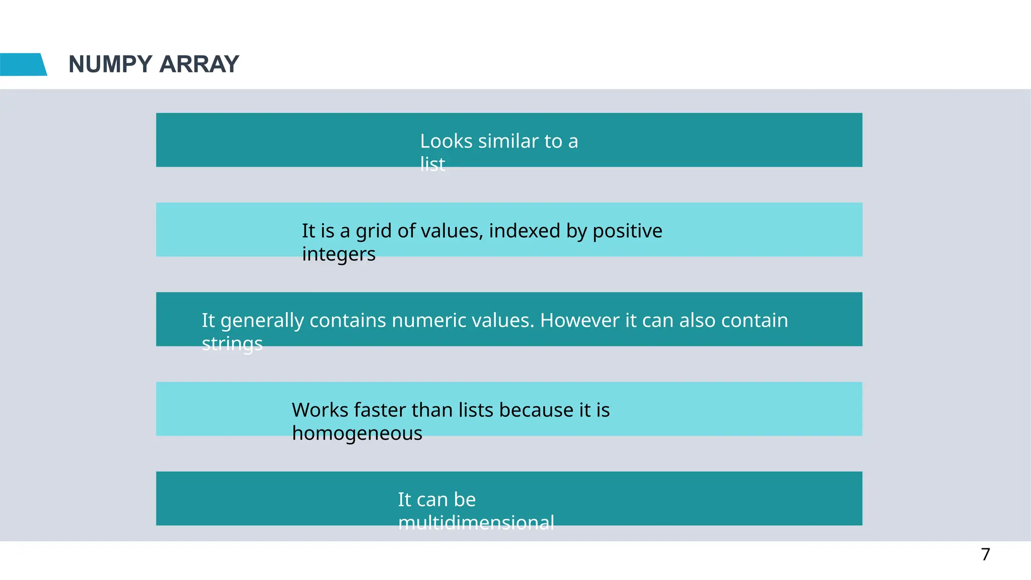 NUMPY ARRAY
Looks similar to a
list
It is a grid of values, indexed by positive
integers
It generally contains numeric values. However it can also contain
strings
Works faster than lists because it is
homogeneous
It can be
multidimensional
7
 