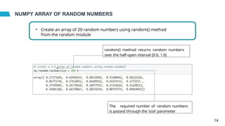 NUMPY ARRAY OF RANDOM NUMBERS
• Create an array of 20 random numbers using random() method
from the random module
The required number of random numbers
is passed through the ‘size’ parameter
random() method returns random numbers
over the half-open interval [0.0, 1.0)
14
 