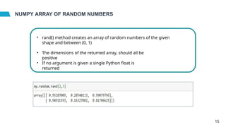 NUMPY ARRAY OF RANDOM NUMBERS
• rand() method creates an array of random numbers of the given
shape and between (0, 1)
• The dimensions of the returned array, should all be
positive
• If no argument is given a single Python float is
returned
15
 