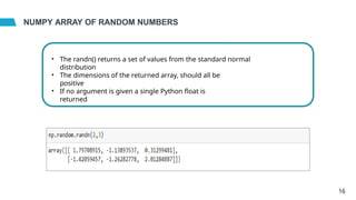 NUMPY ARRAY OF RANDOM NUMBERS
• The randn() returns a set of values from the standard normal
distribution
• The dimensions of the returned array, should all be
positive
• If no argument is given a single Python float is
returned
16
 