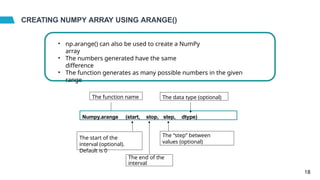 CREATING NUMPY ARRAY USING ARANGE()
• np.arange() can also be used to create a NumPy
array
• The numbers generated have the same
difference
• The function generates as many possible numbers in the given
range
Numpy.arange (start, stop, step, dtype)
The function name
The start of the
interval (optional).
Default is 0
The end of the
interval
The “step” between
values (optional)
The data type (optional)
18
 
