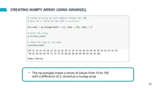 CREATING NUMPY ARRAY USING ARANGE()
• The np.arange() create a series of values from 10 to 100
with a difference of 2, stored as a numpy array
19
 