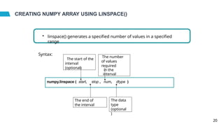 CREATING NUMPY ARRAY USING LINSPACE()
• linspace() generates a specified number of values in a specified
range
Syntax:
numpy.linspace ( start, stop , num, dtype )
The start of the
interval
(optional)
The end of
the interval
The number
of values
required
in the
interval
The data
type
(optional
)
20
 