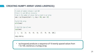 CREATING NUMPY ARRAY USING LINSPACE()
• np.linspace() produces a sequence of 10 evenly spaced values from
1 to 100, stored as a numpy array
21
 