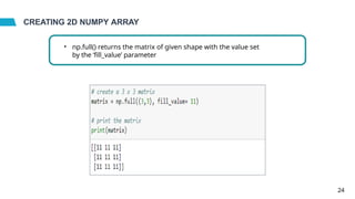 CREATING 2D NUMPY ARRAY
• np.full() returns the matrix of given shape with the value set
by the ‘fill_value’ parameter
24
 