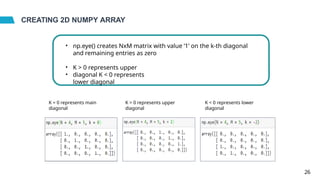 CREATING 2D NUMPY ARRAY
• np.eye() creates NxM matrix with value ‘1’ on the k-th diagonal
and remaining entries as zero
•
•
K > 0 represents upper
diagonal K < 0 represents
lower diagonal
K = 0 represents main
diagonal
K > 0 represents upper
diagonal
K < 0 represents lower
diagonal
26
 