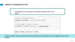 ARRAY ATTRIBUTES-DTYPE
• The dtype returns the type of the data along with the size in
bytes
In this example, the array consists of 64-bit floating-point numbers. Thus, the dtype of the array is
float64
31
 