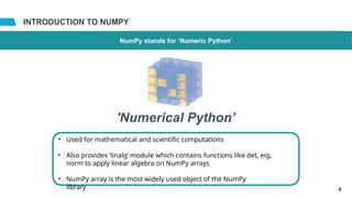 INTRODUCTION TO NUMPY
NumPy stands for ‘Numeric Python’
•
4
'Numerical Python’
Used for mathematical and scientific computations
• Also provides ‘linalg’ module which contains functions like det, eig,
norm to apply linear algebra on NumPy arrays
• NumPy array is the most widely used object of the NumPy
library
 
