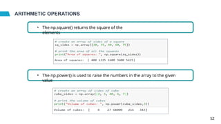 ARITHMETIC OPERATIONS
• The np.square() returns the square of the
elements
• The np.power() is used to raise the numbers in the array to the given
value
52
 