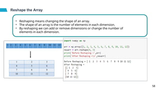 Reshape the Array
•
•
•
Reshaping means changing the shape of an array.
The shape of an array is the number of elements in each dimension.
By reshaping we can add or remove dimensions or change the number of
elements in each dimension.
1 2 3 4 5 6 7 8 9 10 11 12
1 2 3
4 5 6
7 8 9
10 11 12
58
 