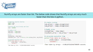 NumPy arrays are faster than list. The below code shows that NumPy arrays are very much
faster than the lists in python.
65
 