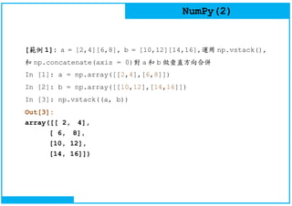 NumPy(2)
[範例 1]: a = [2,4][6,8], b = [10,12][14,16],運用 np.vstack(),
和 np.concatenate(axis = 0)對 a 和 b 做垂直方向合併
In [1]: a = np.array([[2,4],[6,8]])
In [2]: b = np.array([[10,12],[14,16]])
In [3]: np.vstack((a, b))
Out[3]:
array([[ 2, 4],
[ 6, 8],
[10, 12],
[14, 16]])
 