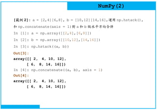NumPy(2)
[範例 2]: a = [2,4][6,8], b = [10,12][14,16],運用 np.hstack(),
和 np.concatenate(axis = 1)對 a 和 b 做水平方向合併
In [1]: a = np.array([[2,4],[6,8]])
In [2]: b = np.array([[10,12],[14,16]])
In [3]: np.hstack((a, b))
Out[3]:
array([[ 2, 4, 10, 12],
[ 6, 8, 14, 16]])
In [4]: np.concatenate((a, b), axis = 1)
Out[4]:
array([[ 2, 4, 10, 12],
[ 6, 8, 14, 16]])
 