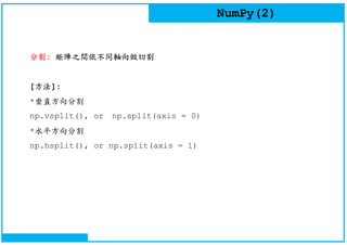 NumPy(2)
分割: 矩陣之間依不同軸向做切割
[方法]:
*垂直方向分割
np.vsplit(), or np.split(axis = 0)
*水平方向分割
np.hsplit(), or np.split(axis = 1)
 