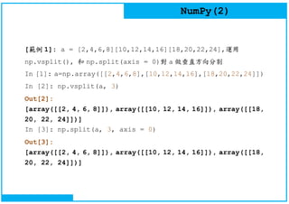 NumPy(2)
[範例 1]: a = [2,4,6,8][10,12,14,16][18,20,22,24],運用
np.vsplit(), 和 np.split(axis = 0)對 a 做垂直方向分割
In [1]: a=np.array([[2,4,6,8],[10,12,14,16],[18,20,22,24]])
In [2]: np.vsplit(a, 3)
Out[2]:
[array([[2, 4, 6, 8]]), array([[10, 12, 14, 16]]), array([[18,
20, 22, 24]])]
In [3]: np.split(a, 3, axis = 0)
Out[3]:
[array([[2, 4, 6, 8]]), array([[10, 12, 14, 16]]), array([[18,
20, 22, 24]])]
 