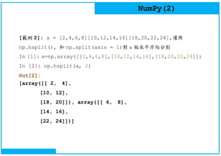 NumPy(2)
[範例 2]: a = [2,4,6,8][10,12,14,16][18,20,22,24],運用
np.hsplit(), 和 np.split(axis = 1)對 a 做水平方向分割
In [1]: a=np.array([[2,4,6,8],[10,12,14,16],[18,20,22,24]])
In [2]: np.hsplit(a, 2)
Out[2]:
[array([[ 2, 4],
[10, 12],
[18, 20]]), array([[ 6, 8],
[14, 16],
[22, 24]])]
 