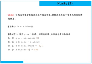 NumPy(2)
view: 修改元素值會更改原始矩陣的元素值,但修改維度並不會更改原始矩陣
的維度.
[方法]: b = a.view()
[範例 1]: 運用 view()創建一個新的矩陣,並修改元素值和維度.
In [1]: a = np.arange(5)
In [2]: b_view = a.view()
In [3]: b_view.shape = 5,1
In [4]: b_view[0] = 999
 