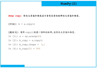 NumPy(2)
deep copy: 修改元素值和維度並不會更改原始矩陣的元素值和維度.
[方法]: b = a.copy()
[範例 1]: 運用 copy()創建一個新的矩陣,並修改元素值和維度.
In [1]: a = np.arange(5)
In [2]: b_copy = a.copy()
In [3]: b_copy.shape = 5,1
In [4]: b_copy[0] = 999
 