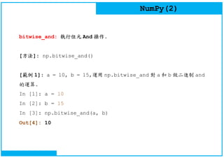 NumPy(2)
bitwise_and: 執行位元 And 操作.
[方法]: np.bitwise_and()
[範例 1]: a = 10, b = 15,運用 np.bitwise_and 對 a 和 b 做二進制 and
的運算.
In [1]: a = 10
In [2]: b = 15
In [3]: np.bitwise_and(a, b)
Out[4]: 10
 