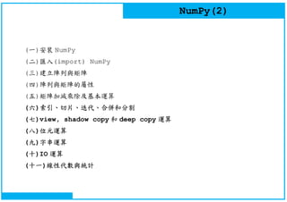NumPy(2)
(一)安裝 NumPy
(二)匯入(import) NumPy
(三)建立陣列與矩陣
(四)陣列與矩陣的屬性
(五)矩陣加減乘除及基本運算
(六)索引、切片、迭代、合併和分割
(七)view, shadow copy 和 deep copy 運算
(八)位元運算
(九)字串運算
(十)IO 運算
(十一)線性代數與統計
 