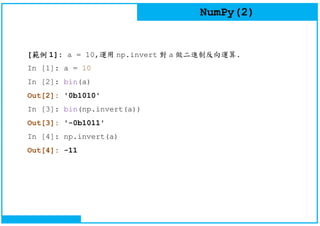 NumPy(2)
[範例 1]: a = 10,運用 np.invert 對 a 做二進制反向運算.
In [1]: a = 10
In [2]: bin(a)
Out[2]: '0b1010'
In [3]: bin(np.invert(a))
Out[3]: '-0b1011'
In [4]: np.invert(a)
Out[4]: -11
 