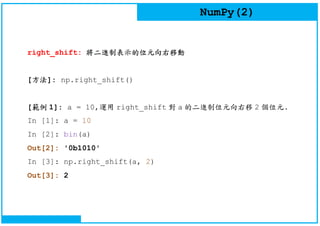 NumPy(2)
right_shift: 將二進制表示的位元向右移動
[方法]: np.right_shift()
[範例 1]: a = 10,運用 right_shift 對 a 的二進制位元向右移 2 個位元.
In [1]: a = 10
In [2]: bin(a)
Out[2]: '0b1010'
In [3]: np.right_shift(a, 2)
Out[3]: 2
 