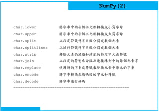 NumPy(2)
char.lower 將字串中的每個字元都轉換成小寫字母
char.upper 將字串中的每個字元都轉換成大寫字母
char.split 以指定符號對字串做分割成數個元素
char.splitlines 以換行符號對字串做分割成數個元素
char.strip 移除元素的開頭和結尾的特定字元或符號
char.join 以指定的符號來分隔及連接陣列中的每個元素字
char.replace 使用新的字串或符號來替換元素中原本的字串
char.encode 將字串轉換成編碼後的字元和符號
char.decode 將字串進行解碼
===================================================
 