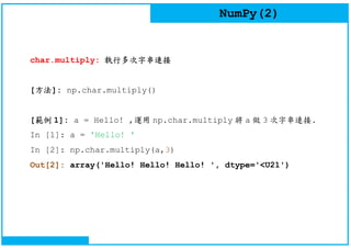 NumPy(2)
char.multiply: 執行多次字串連接
[方法]: np.char.multiply()
[範例 1]: a = Hello! ,運用 np.char.multiply 將 a 做 3 次字串連接.
In [1]: a = 'Hello! '
In [2]: np.char.multiply(a,3)
Out[2]: array('Hello! Hello! Hello! ', dtype='<U21')
 