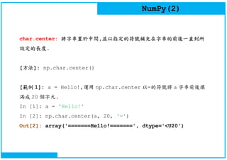 NumPy(2)
char.center: 將字串置於中間,並以指定的符號補充在字串的前後一直到所
設定的長度.
[方法]: np.char.center()
[範例 1]: a = Hello!,運用 np.char.center 以=的符號將 a 字串前後填
滿成 20 個字元.
In [1]: a = 'Hello!'
In [2]: np.char.center(a, 20, '=')
Out[2]: array('=======Hello!=======', dtype='<U20')
 