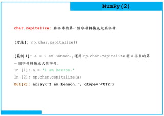 NumPy(2)
char.capitalize: 將字串的第一個字母轉換成大寫字母.
[方法]: np.char.capitalize()
[範例 1]: a = i am Benson.,運用 np.char.capitalize 將 a 字串的第
一個字母轉換成大寫字母.
In [1]: a = 'i am Benson.'
In [2]: np.char.capitalize(a)
Out[2]: array('I am benson.', dtype='<U12')
 